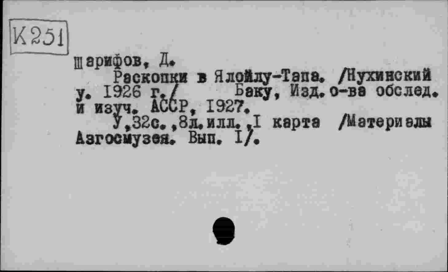 ﻿
Шарифов, Д.
Раскопки в Ялойлу-Тапа. /Нухинский у. 1926 г./ Баку, Изд.о-ве обслед и изуч. АССР, 1927.
У,32с., 8л. илл. .1 карта /М атери алы Азгосмузея. Вып. I/.